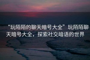 “玩陌陌的聊天暗號(hào)大全”玩陌陌聊天暗號(hào)大全，探索社交暗語(yǔ)的世界