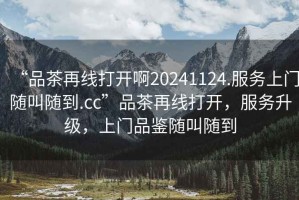 “品茶再線打開啊20241124.服務(wù)上門隨叫隨到.cc”品茶再線打開，服務(wù)升級，上門品鑒隨叫隨到