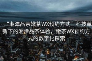 “湘潭品茶嫩茶WX預約方式”科技革新下的湘潭品茶體驗，嫩茶WX預約方式的數(shù)字化探索