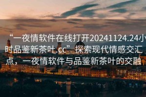 “一夜情軟件在線打開20241124.24小時品鑒新茶葉.cc”探索現(xiàn)代情感交匯點，一夜情軟件與品鑒新茶葉的交融