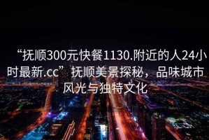 “撫順300元快餐1130.附近的人24小時最新.cc”撫順美景探秘，品味城市風(fēng)光與獨(dú)特文化