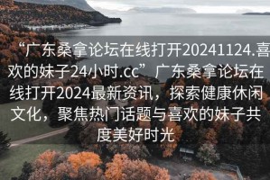 “廣東桑拿論壇在線打開20241124.喜歡的妹子24小時.cc”廣東桑拿論壇在線打開2024最新資訊，探索健康休閑文化，聚焦熱門話題與喜歡的妹子共度美好時光