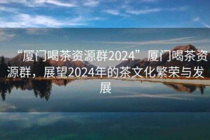 “廈門喝茶資源群2024”廈門喝茶資源群，展望2024年的茶文化繁榮與發(fā)展