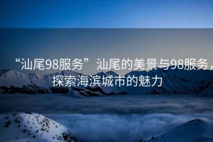 “汕尾98服務(wù)”汕尾的美景與98服務(wù)，探索海濱城市的魅力