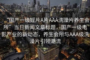 “國產(chǎn)一級婬片A片AAA洗澡片養(yǎng)生會所”當(dāng)日新聞文章標(biāo)題，國產(chǎn)一級電影產(chǎn)業(yè)的新動態(tài)，養(yǎng)生會所與AAA級洗澡片引領(lǐng)潮流