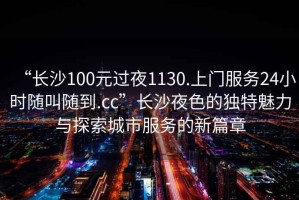 “長(zhǎng)沙100元過(guò)夜1130.上門服務(wù)24小時(shí)隨叫隨到.cc”長(zhǎng)沙夜色的獨(dú)特魅力與探索城市服務(wù)的新篇章