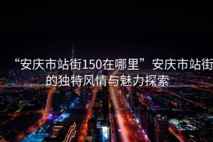“安慶市站街150在哪里”安慶市站街的獨(dú)特風(fēng)情與魅力探索
