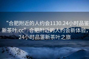 “合肥附近的人約會1130.24小時品鑒新茶葉.cc”合肥附近的人約會新體驗，24小時品鑒新茶葉之旅