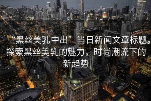 “黑絲美乳中出”當(dāng)日新聞文章標(biāo)題，探索黑絲美乳的魅力，時尚潮流下的新趨勢