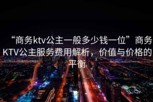 “商務(wù)ktv公主一般多少錢一位”商務(wù)KTV公主服務(wù)費(fèi)用解析，價值與價格的平衡