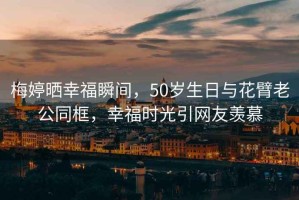 梅婷曬幸福瞬間，50歲生日與花臂老公同框，幸福時光引網(wǎng)友羨慕