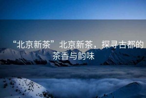 “北京新茶”北京新茶，探尋古都的茶香與韻味
