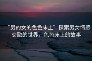 “男的女的色色床上”探索男女情感交融的世界，色色床上的故事