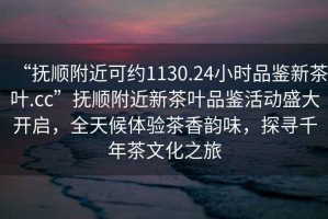“撫順附近可約1130.24小時(shí)品鑒新茶葉.cc”撫順附近新茶葉品鑒活動(dòng)盛大開啟，全天候體驗(yàn)茶香韻味，探尋千年茶文化之旅