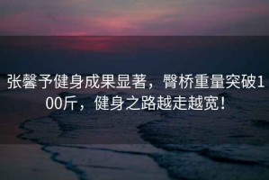 張馨予健身成果顯著，臀橋重量突破100斤，健身之路越走越寬！
