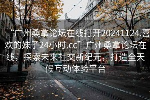 “廣州桑拿論壇在線打開20241124.喜歡的妹子24小時.cc”廣州桑拿論壇在線，探索未來社交新紀元，打造全天候互動體驗平臺