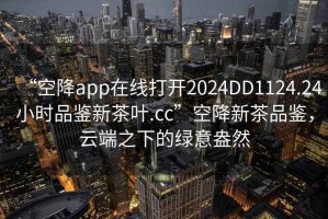 “空降app在線打開2024DD1124.24小時(shí)品鑒新茶葉.cc”空降新茶品鑒，云端之下的綠意盎然