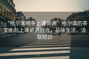 “哈爾濱喝茶上課資源”哈爾濱的茶文化與上課資源融合，品味生活，汲取知識(shí)