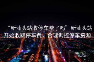 “新汕頭站收停車(chē)費(fèi)了嗎”新汕頭站開(kāi)始收取停車(chē)費(fèi)，合理調(diào)控停車(chē)資源