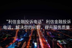 “利信金融投訴電話”利信金融投訴電話，解決您的問(wèn)題，提升服務(wù)質(zhì)量