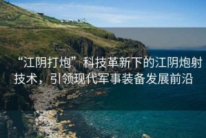 “江陰打炮”科技革新下的江陰炮射技術，引領現(xiàn)代軍事裝備發(fā)展前沿