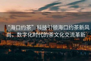 “?？诩s茶”科技引領(lǐng)?？诩s茶新風(fēng)尚，數(shù)字化時(shí)代的茶文化交流革新