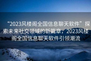 “2023風(fēng)樓閣全國(guó)信息聊天軟件”探索未來(lái)社交領(lǐng)域的新篇章，2023風(fēng)樓閣全國(guó)信息聊天軟件引領(lǐng)潮流