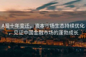 A股十年變遷，資本市場生態(tài)持續(xù)優(yōu)化，見證中國金融市場的蓬勃成長