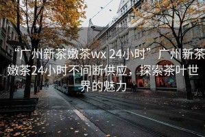 “廣州新茶嫩茶wx 24小時(shí)”廣州新茶嫩茶24小時(shí)不間斷供應(yīng)，探索茶葉世界的魅力