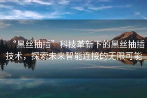 “黑絲抽插”科技革新下的黑絲抽插技術(shù)，探索未來智能連接的無限可能