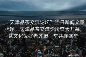 “天津品茶交流論壇”當日新聞文章標題，天津品茶交流論壇盛大開幕，茶文化愛好者齊聚一堂共襄盛舉
