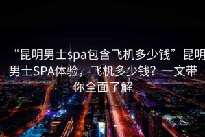 “昆明男士spa包含飛機多少錢”昆明男士SPA體驗，飛機多少錢？一文帶你全面了解