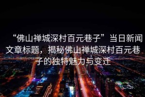 “佛山禪城深村百元巷子”當(dāng)日新聞文章標(biāo)題，揭秘佛山禪城深村百元巷子的獨特魅力與變遷