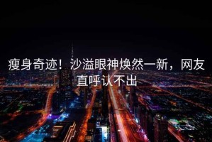 瘦身奇跡！沙溢眼神煥然一新，網友直呼認不出