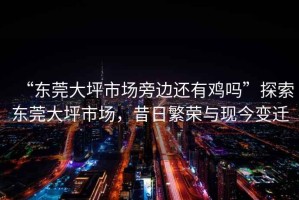 “東莞大坪市場(chǎng)旁邊還有雞嗎”探索東莞大坪市場(chǎng)，昔日繁榮與現(xiàn)今變遷