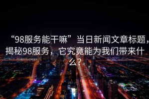 “98服務能干嘛”當日新聞文章標題，揭秘98服務，它究竟能為我們帶來什么？