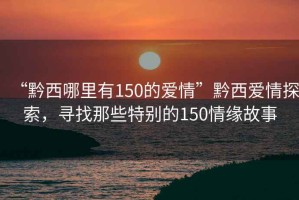 “黔西哪里有150的愛情”黔西愛情探索，尋找那些特別的150情緣故事
