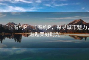 “長(zhǎng)春約P”長(zhǎng)春約P，探尋城市魅力，邂逅美好時(shí)光