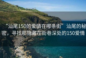 “汕尾150的愛情在哪條街”汕尾的秘密，尋找那隱藏在街巷深處的150愛情