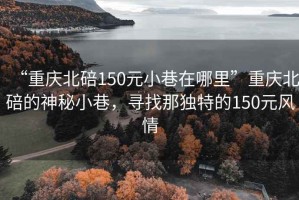 “重慶北碚150元小巷在哪里”重慶北碚的神秘小巷，尋找那獨(dú)特的150元風(fēng)情