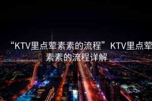 “KTV里點葷素素的流程”KTV里點葷素素的流程詳解