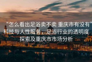 “怎么看出足浴賣不賣 重慶市有沒有”科技與人性服務，足浴行業(yè)的透明度探索及重慶市市場分析