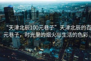 “天津北辰100元巷子”天津北辰的百元巷子，時(shí)光里的煙火與生活的色彩