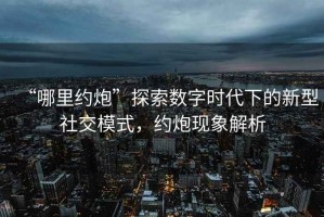 “哪里約炮”探索數(shù)字時代下的新型社交模式，約炮現(xiàn)象解析