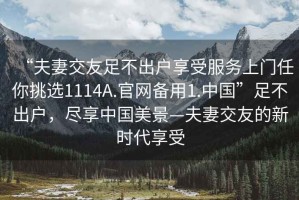“夫妻交友足不出戶享受服務(wù)上門任你挑選1114A.官網(wǎng)備用1.中國”足不出戶，盡享中國美景—夫妻交友的新時代享受