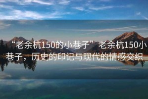 “老余杭150的小巷子”老余杭150小巷子，歷史的印記與現(xiàn)代的情感交織