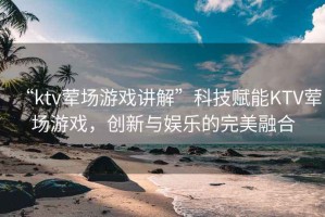 “ktv葷場游戲講解”科技賦能KTV葷場游戲，創(chuàng)新與娛樂的完美融合