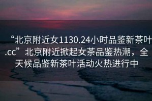 “北京附近女1130.24小時品鑒新茶葉.cc”北京附近掀起女茶品鑒熱潮，全天候品鑒新茶葉活動火熱進行中