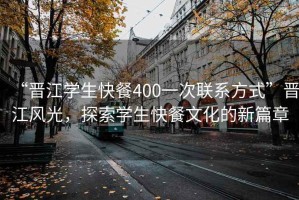 “晉江學(xué)生快餐400一次聯(lián)系方式”晉江風(fēng)光，探索學(xué)生快餐文化的新篇章