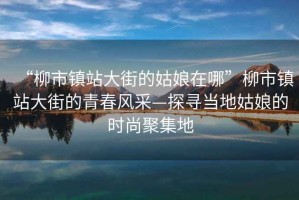 “柳市鎮(zhèn)站大街的姑娘在哪”柳市鎮(zhèn)站大街的青春風采—探尋當?shù)毓媚锏臅r尚聚集地